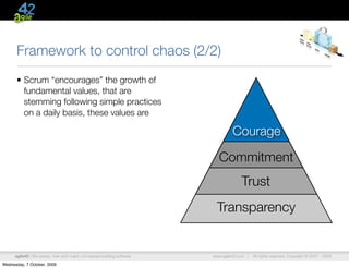 Framework to control chaos (2/2)
      • Scrum “encourages” the growth of
        fundamental values, that are
        stemming following simple practices
        on a daily basis, these values are

                                                                                  Courage

                                                                            Commitment
                                                                                      Trust
                                                                           Transparency


      agile42 | We advise, train and coach companies building software   www.agile42.com |   All rights reserved. Copyright © 2007 - 2009.

Wednesday, 7 October, 2009
 
