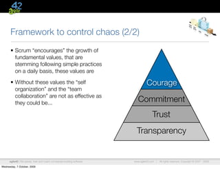 Framework to control chaos (2/2)
      • Scrum “encourages” the growth of
        fundamental values, that are
        stemming following simple practices
        on a daily basis, these values are

      • Without these values the “self                                            Courage
        organization” and the “team
        collaboration” are not as effective as
        they could be...                                                    Commitment
                                                                                      Trust
                                                                           Transparency


      agile42 | We advise, train and coach companies building software   www.agile42.com |   All rights reserved. Copyright © 2007 - 2009.

Wednesday, 7 October, 2009
 
