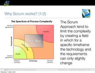 Why Scrum works? (1/2)

                                                                             The Scrum
                                                                             Approach tend to
                                                                             limit the complexity
                                                                             by creating a ﬁeld
                                                    Time Box                 in which for a
                                                                             speciﬁc timeframe
                                                                             the technology and
                                                                             the requirements
                                                                             can only slightly
                                                                             change
      agile42 | We advise, train and coach companies building software   www.agile42.com |   All rights reserved. Copyright © 2007 - 2009.

Wednesday, 7 October, 2009
 