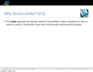 Why Scrum works? (2/2)
      • The Lean approach let people closer to the problem make a decision on how to
        solve or avoid it, limiting the costs and continuously improving the process




      agile42 | We advise, train and coach companies building software   www.agile42.com |   All rights reserved. Copyright © 2007 - 2009.

Wednesday, 7 October, 2009
 