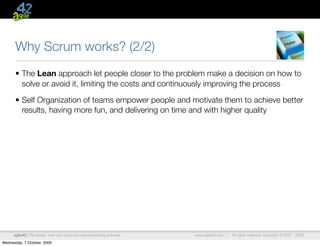 Why Scrum works? (2/2)
      • The Lean approach let people closer to the problem make a decision on how to
        solve or avoid it, limiting the costs and continuously improving the process

      • Self Organization of teams empower people and motivate them to achieve better
        results, having more fun, and delivering on time and with higher quality




      agile42 | We advise, train and coach companies building software   www.agile42.com |   All rights reserved. Copyright © 2007 - 2009.

Wednesday, 7 October, 2009
 