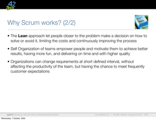 Why Scrum works? (2/2)
      • The Lean approach let people closer to the problem make a decision on how to
        solve or avoid it, limiting the costs and continuously improving the process

      • Self Organization of teams empower people and motivate them to achieve better
        results, having more fun, and delivering on time and with higher quality

      • Organizations can change requirements at short deﬁned interval, without
        affecting the productivity of the team, but having the chance to meet frequently
        customer expectations




      agile42 | We advise, train and coach companies building software   www.agile42.com |   All rights reserved. Copyright © 2007 - 2009.

Wednesday, 7 October, 2009
 