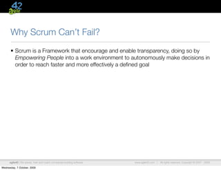Why Scrum Can’t Fail?
      • Scrum is a Framework that encourage and enable transparency, doing so by
        Empowering People into a work environment to autonomously make decisions in
        order to reach faster and more effectively a deﬁned goal




      agile42 | We advise, train and coach companies building software   www.agile42.com |   All rights reserved. Copyright © 2007 - 2009.

Wednesday, 7 October, 2009
 