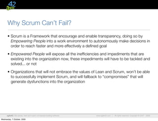 Why Scrum Can’t Fail?
      • Scrum is a Framework that encourage and enable transparency, doing so by
        Empowering People into a work environment to autonomously make decisions in
        order to reach faster and more effectively a deﬁned goal

      • Empowered People will expose all the inefﬁciencies and impediments that are
        existing into the organization now, these impediments will have to be tackled and
        solved... or not

      • Organizations that will not embrace the values of Lean and Scrum, won’t be able
        to successfully implement Scrum, and will fallback to “compromises” that will
        generate dysfunctions into the organization




      agile42 | We advise, train and coach companies building software   www.agile42.com |   All rights reserved. Copyright © 2007 - 2009.

Wednesday, 7 October, 2009
 