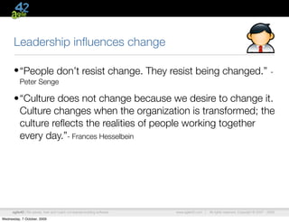 Leadership inﬂuences change

      • “People don’t resist change. They resist being changed.”                                                                      -
          Peter Senge

      •“Culture does not change because we desire to change it.
       Culture changes when the organization is transformed; the
       culture reﬂects the realities of people working together
       every day.”- Frances Hesselbein




      agile42 | We advise, train and coach companies building software   www.agile42.com |   All rights reserved. Copyright © 2007 - 2009.

Wednesday, 7 October, 2009
 