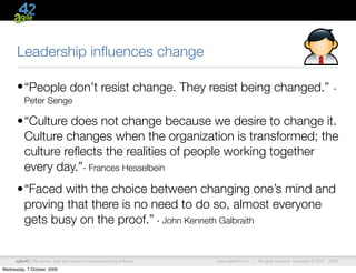 Leadership inﬂuences change

      • “People don’t resist change. They resist being changed.”                                                                      -
          Peter Senge

      •“Culture does not change because we desire to change it.
       Culture changes when the organization is transformed; the
       culture reﬂects the realities of people working together
       every day.”- Frances Hesselbein
      •“Faced with the choice between changing one’s mind and
       proving that there is no need to do so, almost everyone
       gets busy on the proof.” - John Kenneth Galbraith


      agile42 | We advise, train and coach companies building software   www.agile42.com |   All rights reserved. Copyright © 2007 - 2009.

Wednesday, 7 October, 2009
 
