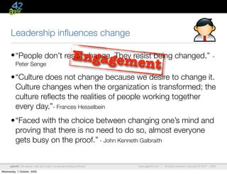 Leadership inﬂuences change

                                                          Engageme
      • “People don’t resist change. They resist being changed.”                                                                      -
          Peter Senge                                                        nt
      •“Culture does not change because we desire to change it.
       Culture changes when the organization is transformed; the
       culture reﬂects the realities of people working together
       every day.”- Frances Hesselbein
      •“Faced with the choice between changing one’s mind and
       proving that there is no need to do so, almost everyone
       gets busy on the proof.” - John Kenneth Galbraith


      agile42 | We advise, train and coach companies building software   www.agile42.com |   All rights reserved. Copyright © 2007 - 2009.

Wednesday, 7 October, 2009
 