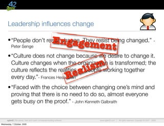 Leadership inﬂuences change

                                                          Engageme
      • “People don’t resist change. They resist being changed.”                                                                              -
          Peter Senge                                                                nt
      •“Culture does not change because we desire to change it.
       Culture changes when the organization is transformed; the
       culture reﬂects the realities of people working together             a li sm
       every day.”- Frances Hesselbein                                   R e
      •“Faced with the choice between changing one’s mind and
       proving that there is no need to do so, almost everyone
       gets busy on the proof.” - John Kenneth Galbraith


      agile42 | We advise, train and coach companies building software           www.agile42.com |   All rights reserved. Copyright © 2007 - 2009.

Wednesday, 7 October, 2009
 