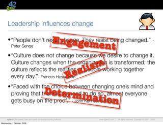 Leadership inﬂuences change

                                                          Engageme
      • “People don’t resist change. They resist being changed.”                                                                              -
          Peter Senge                                                                nt
      •“Culture does not change because we desire to change it.
       Culture changes when the organization is transformed; the
       culture reﬂects the realities of people working together             a li sm
       every day.”- Frances Hesselbein                                   R e
      •“Faced with the choice between changing one’s mind and
                                                 Determ
       gets busy on the proof.” - John Kenneth Galbraith
                                                        in
       proving that there is no need to do so, almost everyone
                                                                               ation
      agile42 | We advise, train and coach companies building software           www.agile42.com |   All rights reserved. Copyright © 2007 - 2009.

Wednesday, 7 October, 2009
 