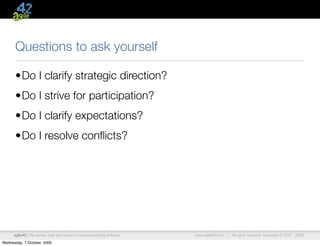 Questions to ask yourself

      •Do I clarify strategic direction?
      •Do I strive for participation?
      •Do I clarify expectations?
      •Do I resolve conﬂicts?




      agile42 | We advise, train and coach companies building software   www.agile42.com |   All rights reserved. Copyright © 2007 - 2009.

Wednesday, 7 October, 2009
 