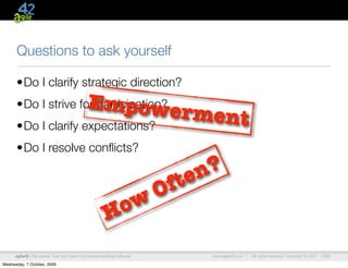 Questions to ask yourself

      •Do I clarify strategic direction?
      •Do I strive for participation?         Empower
      •Do I clarify expectations?
                                                                              ment
      •Do I resolve conﬂicts?

                                                                               n ?
                                                                         O f te
                                                        o w
                                                       H
      agile42 | We advise, train and coach companies building software            www.agile42.com |   All rights reserved. Copyright © 2007 - 2009.

Wednesday, 7 October, 2009
 
