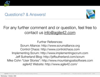 Questions? & Answers!


    For any further comment and or question, feel free to
                contact us info@agile42.com

                                  Further References:
                     Scrum Alliance: http://www.scrumalliance.org
                     Control Chaos: http://www.controlchaos.com
              Implementing Scrum: http://www.implementingscrum.com
                 Jeff Sutherland Blog: http://jeffsutherland.com/scrum
           Mike Cohn “User Stories”: http://www.mountaingoatsoftware.com
                       agile42 Website: http://www.agile42.com/

      agile42 | We advise, train and coach companies building software   www.agile42.com |   All rights reserved. Copyright © 2007 - 2009.

Wednesday, 7 October, 2009
 