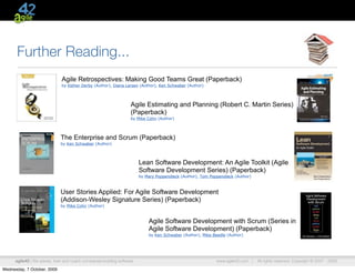 Further Reading...
                               Agile Retrospectives: Making Good Teams Great (Paperback)
                               by Esther Derby (Author), Diana Larsen (Author), Ken Schwaber (Author)




                                                                    Agile Estimating and Planning (Robert C. Martin Series)
                                                                    (Paperback)
                                                                    by Mike Cohn (Author)




                              The Enterprise and Scrum (Paperback)
                              by Ken Schwaber (Author)




                                                                         Lean Software Development: An Agile Toolkit (Agile
                                                                         Software Development Series) (Paperback)
                                                                         by Mary Poppendieck (Author), Tom Poppendieck (Author)



                              User Stories Applied: For Agile Software Development
                              (Addison-Wesley Signature Series) (Paperback)
                              by Mike Cohn (Author)



                                                                             Agile Software Development with Scrum (Series in
                                                                             Agile Software Development) (Paperback)
                                                                             by Ken Schwaber (Author), Mike Beedle (Author)




      agile42 | We advise, train and coach companies building software                                        www.agile42.com |   All rights reserved. Copyright © 2007 - 2009.

Wednesday, 7 October, 2009
 