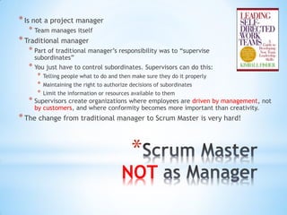 * Is not a project manager
   * Team manages itself
* Traditional manager
   * Part of traditional manager’s responsibility was to “supervise
     subordinates”
   * You just have to control subordinates. Supervisors can do this:
      *   Telling people what to do and then make sure they do it properly
      *   Maintaining the right to authorize decisions of subordinates
      *   Limit the information or resources available to them
   * Supervisors create organizations where employees are driven by management, not
     by customers, and where conformity becomes more important than creativity.
* The change from traditional manager to Scrum Master is very hard!


                                             *
                                         NOT
 