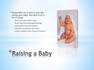 * Responsible for a team is just like
  raising your baby. You have to do a
  lot of things
     Teach them basic skills to start
     Secure them from destroyable damage
     Guide them to find their passion
     Help them to maximize their value
     Create a healthy & self-rolling environment




*
 