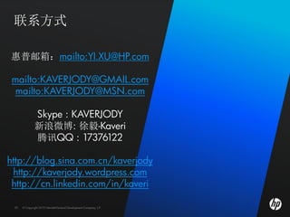 联系方式

惠普邮箱：mailto:YI.XU@HP.com

 mailto:KAVERJODY@GMAIL.com
 mailto:KAVERJODY@MSN.com

              Skype : KAVERJODY
              新浪微博: 徐毅-Kaveri
              腾讯QQ : 17376122

http://blog.sina.com.cn/kaverjody
 http://kaverjody.wordpress.com
 http://cn.linkedin.com/in/kaveri

 20   © Copyright 2010 Hewlett-Packard Development Company, L.P.
 