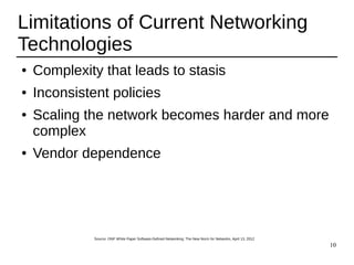 10
Limitations of Current Networking
Technologies
● Complexity that leads to stasis
● Inconsistent policies
● Scaling the network becomes harder and more
complex
● Vendor dependence
Source: ONF White Paper Software-Defined Networking: The New Norm for Networks, April 13, 2012
 