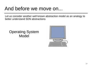 17
And before we move on...
Let us consider another well known abstraction model as an analogy to
better understand SDN abstractions
Operating System
Model
 