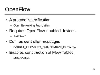 28
OpenFlow
● A protocol specification
– Open Networking Foundation
● Requires OpenFlow-enabled devices
– Switches*
● Defines controller messages
– PACKET_IN, PACKET_OUT, REMOVE_FLOW etc.
● Enables construction of Flow Tables
– Match/Action
 