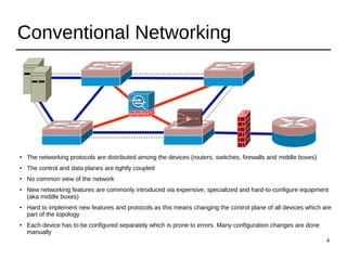 4
Conventional Networking
● The networking protocols are distributed among the devices (routers, switches, firewalls and middle boxes)
● The control and data planes are tightly coupled
● No common view of the network
● New networking features are commonly introduced via expensive, specialized and hard-to-configure equipment
(aka middle boxes)
●
Hard to implement new features and protocols as this means changing the control plane of all devices which are
part of the topology
●
Each device has to be configured separately which is prone to errors. Many configuration changes are done
manually
 