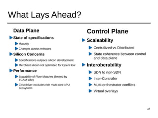 42
What Lays Ahead?
Data Plane
State of specifications
Maturity
Changes across releases
Silicon Concerns
Specifications outpace silicon development
Merchant silicon not optimized for OpenFlow
Performance
Scalability of Flow-Matches (limited by
TCAM size)
Cost driver excludes rich multi-core xPU
ecosystem
Control Plane
Scaleability
Centralized vs Distributed
State coherence between control
and data plane
Interoberability
SDN to non-SDN
Inter-Controller
Multi-orchestrator conflicts
Virtual overlays
 