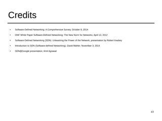 43
Credits
● Software-Defined Networking: A Comprehensive Survey, October 8, 2014
● ONF White Paper Software-Defined Networking: The New Norm for Networks, April 13, 2012
● Software-Defined Networking (SDN): Unleashing the Power of the Network, presentation by Robert Keahey
● Introduction to SDN (Software-defined Networking), David Mahler, November 3, 2014
● SDN@Google presentation, Amit Agrawal
 