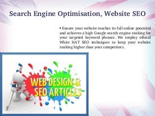 Search Engine Optimisation, Website SEO
 Ensure your website reaches its full online potential 
and achieves a high Google search engine ranking for 
your  targeted  keyword  phrases.  We  employ  ethical 
White  HAT  SEO  techniques  to  keep  your  website 
ranking higher than your competitors.

 