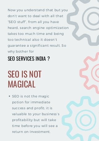 SEO SERVICES INDIA
Now you understand that but you
don’t want to deal with all that
“SEO stuff”, from all you have
heard, search engine optimization
takes too much time and being
too technical also it doesn’t
guarantee a significant result. So
why bother for  
SEO IS NOT
MAGICAL
SEO is not the magic
potion for immediate
success and profit; it is
valuable to your business’s
profitability but will take
time before you will see a
return on Investment.
?
 