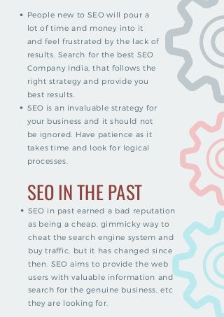 People new to SEO will pour a
lot of time and money into it
and feel frustrated by the lack of
results. Search for the best SEO
Company India, that follows the
right strategy and provide you
best results. 
SEO is an invaluable strategy for
your business and it should not
be ignored. Have patience as it
takes time and look for logical
processes.
SEO IN THE PAST
SEO in past earned a bad reputation
as being a cheap, gimmicky way to
cheat the search engine system and
buy traffic, but it has changed since
then. SEO aims to provide the web
users with valuable information and
search for the genuine business, etc
they are looking for.
 