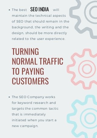 The best                         will
maintain the technical aspects
of SEO that should remain in the
background, the writing and the
design, should be more directly
related to the user experience.
TURNING
NORMAL TRAFFIC
TO PAYING
CUSTOMERS
The SEO Company works
for keyword research and
targets the common tactic
that is immediately
initiated when you start a
new campaign.
SEO INDIA
 