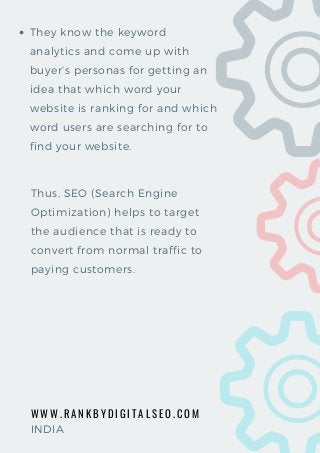 W W W . R A N K B Y D I G I T A L S E O . C O M
They know the keyword
analytics and come up with
buyer’s personas for getting an
idea that which word your
website is ranking for and which
word users are searching for to
find your website.  
Thus, SEO (Search Engine
Optimization) helps to target
the audience that is ready to
convert from normal traffic to
paying customers.
INDIA
 