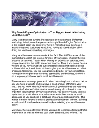 Why Search Engine Optimization is Your Biggest Asset in Marketing
Local Business?

Many local business owners are not aware of the potentials of Internet
marketing. In fact, an online presence through Search Engine Optimization
is the biggest asset you could ever have in marketing local business. It
allows brings you customers without you having to spend a lot of effort
doing the traditional marketing campaigns.

Many local business owners overlook this fact: About 80% or more of the
market share search the Internet for most of your needs, whether they be
products or services. Today, when looking for products or services, most
people search first the net to see where to go to. Thus, if you do not have a
website or you have a website but considered inexistent because it does
not have visitors, then it is about time to give your local business an online
presence. Otherwise, you are losing targeted market to your competitors.
Having an online presence is indeed essential to any business, whether it
be a large corporation or just a small local business.

There are so many ways you can do when marketing local business. Let us
say you have a website and you have a good amount of traffic to your
site… Do you know who your visitors are? Do you know they are returning
to your site? Most websites owners, unfortunately, do not realize how
important keeping track of your customers is. You can very easily set up a
system on your site where your visitors can leave their names or email
addresses so you can keep a database of your potential customers. This
makes is easier for you to email a product announcement to them. Building
a customer information database will make marketing your local business
easily.

Moreover, there are still many things you can do to increase targeted traffic
to your site, as well as increase your client database, and income. The
 