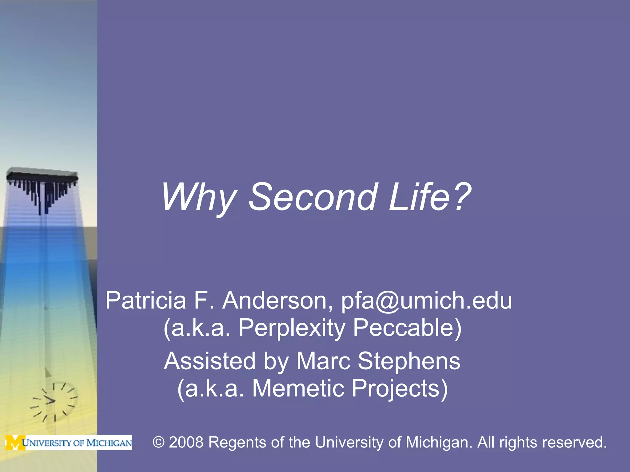 Why Second Life? Patricia F. Anderson, pfa@umich.edu  (a.k.a. Perplexity Peccable) Assisted by Marc Stephens (a.k.a. Memetic Projects) © 2008 Regents of the University of Michigan. All rights reserved. 