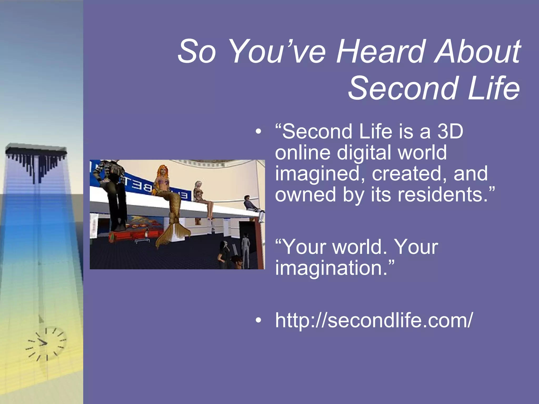 So You’ve Heard About Second Life “ Second Life is a 3D online digital world imagined, created, and owned by its residents.” “ Your world. Your imagination.” http://secondlife.com/ 