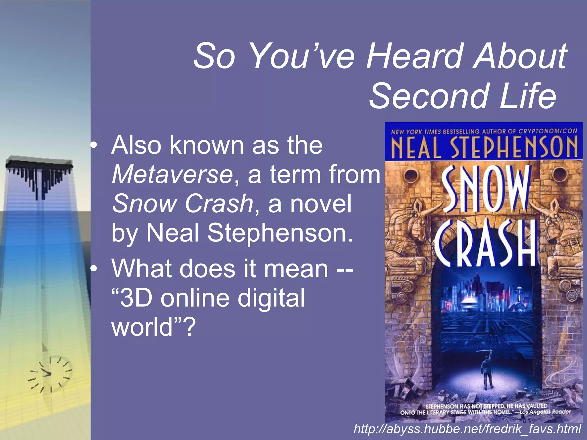 So You’ve Heard About Second Life  Also known as the  Metaverse , a term from  Snow Crash , a novel by Neal Stephenson. What does it mean -- “3D online digital world”? http://abyss.hubbe.net/fredrik_favs.html 
