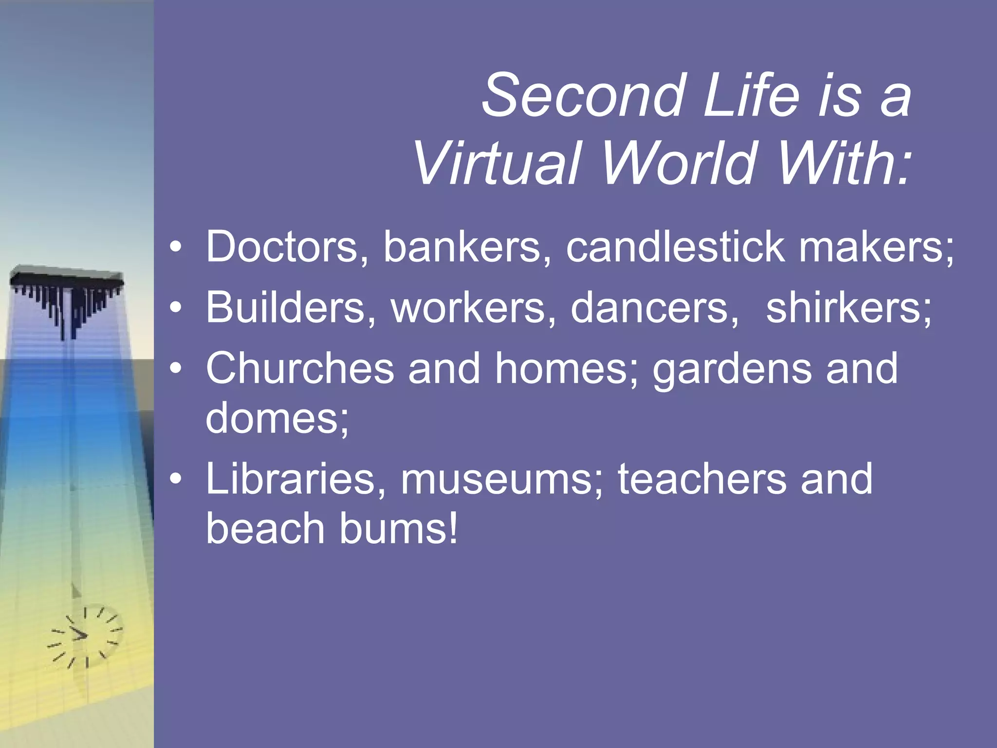 Second Life is a Virtual World With: Doctors, bankers, candlestick makers; Builders, workers, dancers,  shirkers;  Churches and homes; gardens and domes; Libraries, museums; teachers and beach bums! 