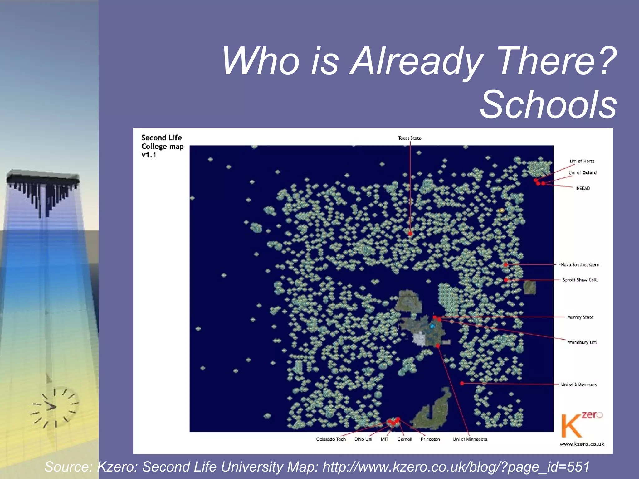 Who is Already There? Schools Map of colleges and universities with a presence in Second Life from the Kzero blog. (Second Life College Map version 1.6) Source: Kzero: Second Life University Map: http://www.kzero.co.uk/blog/?page_id=551 