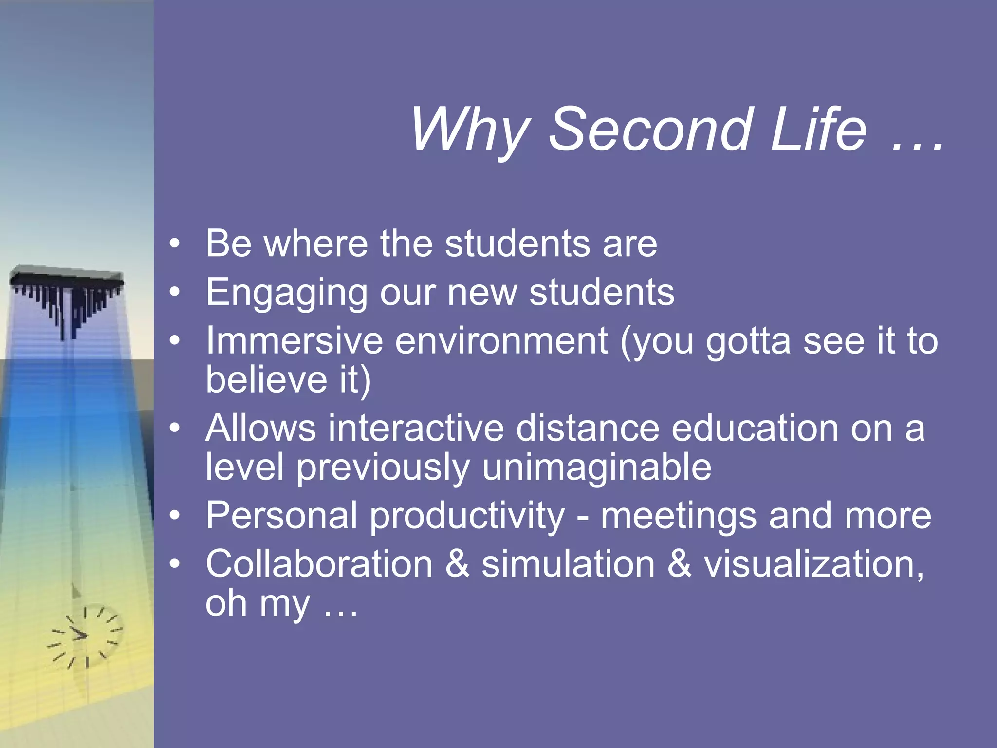 Why Second Life …  Be where the students are Engaging our new students Immersive environment (you gotta see it to believe it) Allows interactive distance education on a level previously unimaginable Personal productivity - meetings and more Collaboration & simulation & visualization, oh my …  