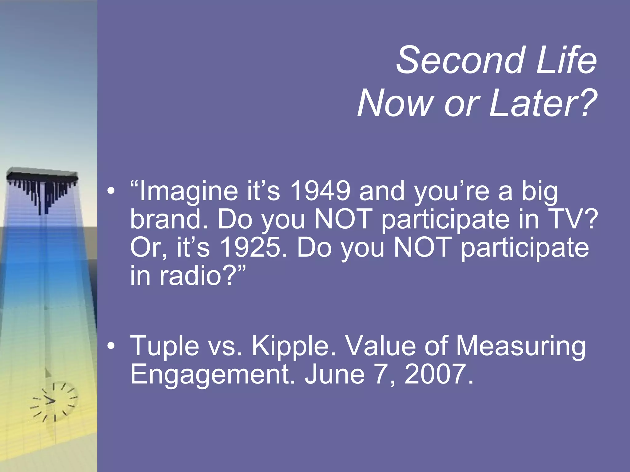 Second Life  Now or Later?  “ Imagine it’s 1949 and you’re a big brand. Do you NOT participate in TV? Or, it’s 1925. Do you NOT participate in radio?” Tuple vs. Kipple. Value of Measuring Engagement. June 7, 2007.  