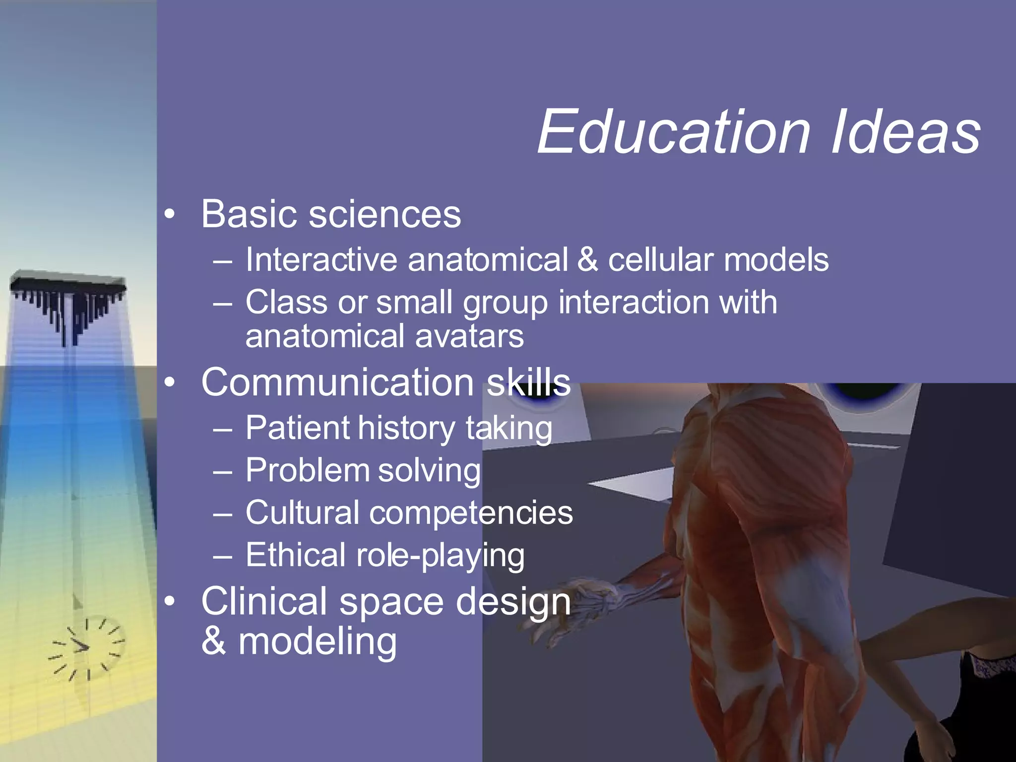 Education Ideas Basic sciences Interactive anatomical & cellular models Class or small group interaction with anatomical avatars  Communication skills Patient history taking Problem solving Cultural competencies Ethical role-playing Clinical space design  & modeling 