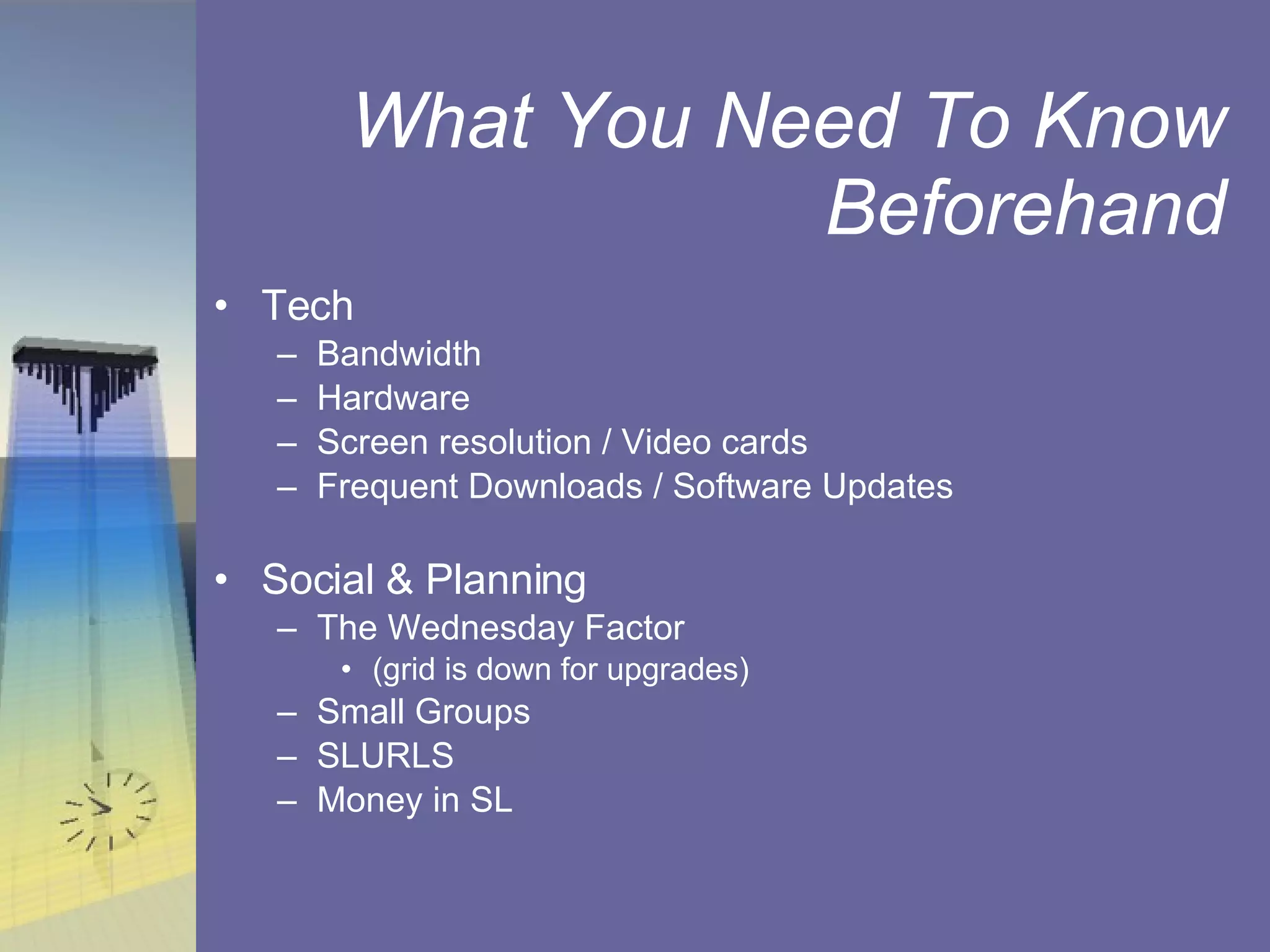What You Need To Know Beforehand Tech Bandwidth Hardware Screen resolution / Video cards Frequent Downloads / Software Updates Social & Planning The Wednesday Factor  (grid is down for upgrades) Small Groups SLURLS  Money in SL 
