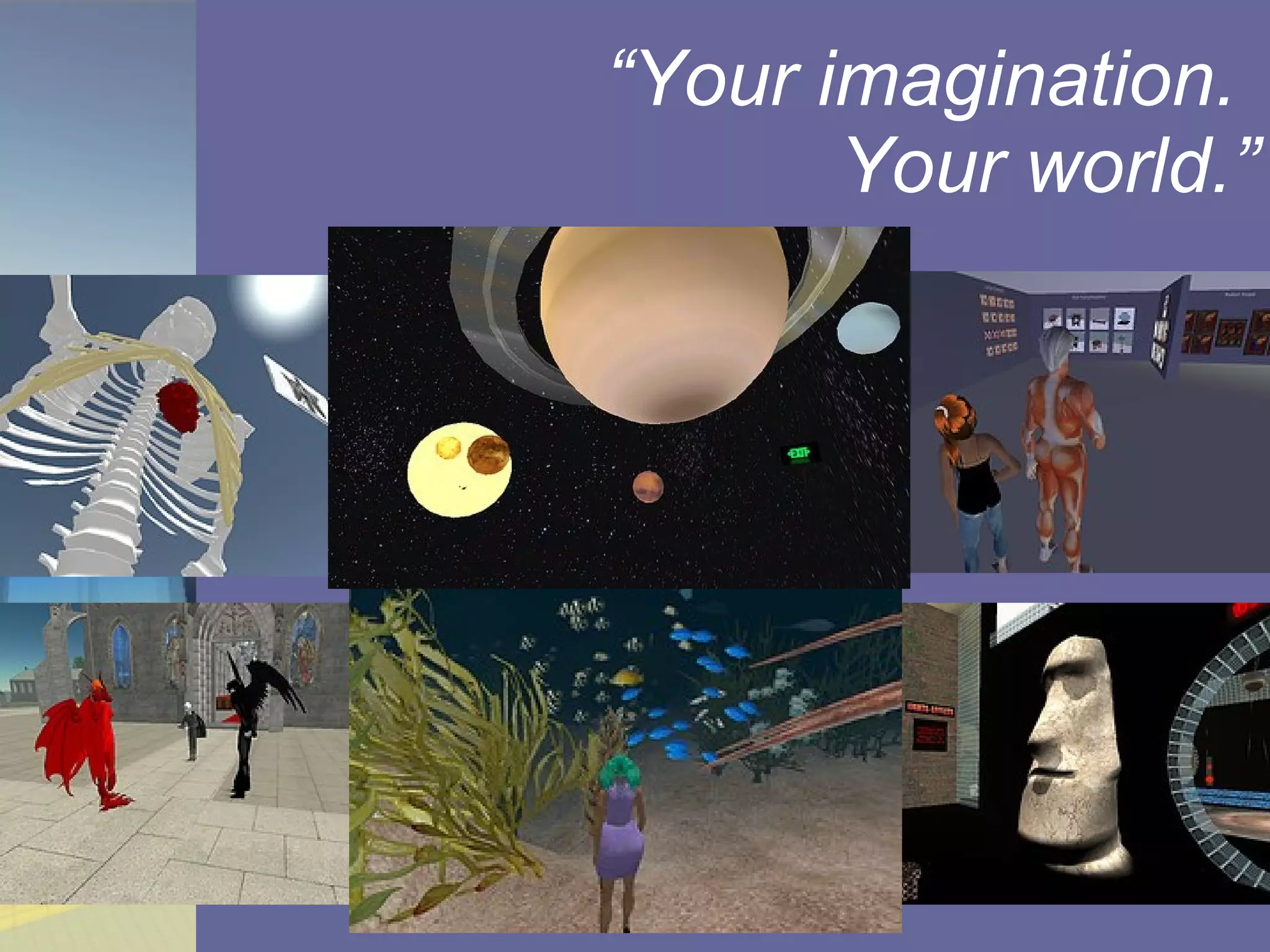 Go shopping with a muscle man Build a cathedral. Visit with angels, devils, and dragons Build a skeleton for a giant, with a beating heart. Teach others how to help. Scan an Easter Island statue and import it as a 3D object. Explore a coral reef ecosystem -- in high heels. Piggyback a ride on Saturn and take tourist pics of the rest of the solar system. “ Your imagination.  Your world.” 