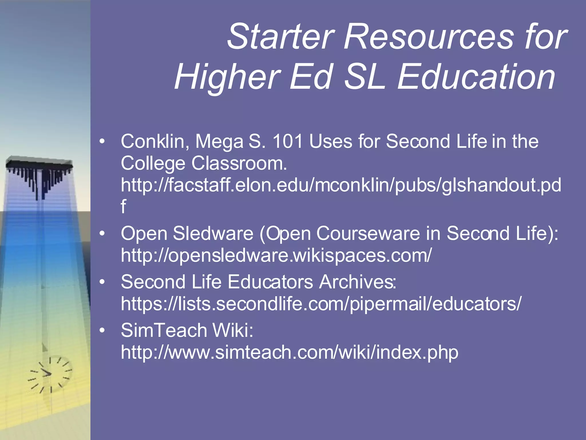 Starter Resources for Higher Ed SL Education  Conklin, Mega S. 101 Uses for Second Life in the College Classroom. http://facstaff.elon.edu/mconklin/pubs/glshandout.pdf Open Sledware (Open Courseware in Second Life): http://opensledware.wikispaces.com/ Second Life Educators Archives: https://lists.secondlife.com/pipermail/educators/ SimTeach Wiki: http://www.simteach.com/wiki/index.php 