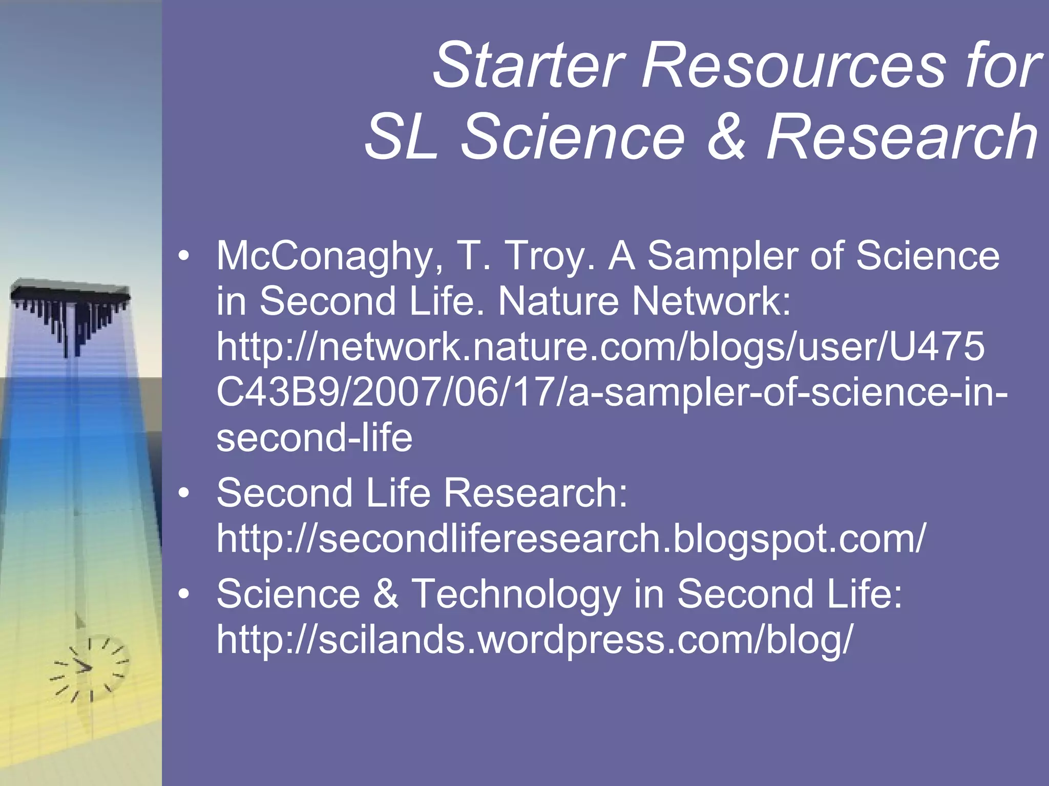 Starter Resources for SL Science & Research McConaghy, T. Troy. A Sampler of Science in Second Life. Nature Network: http://network.nature.com/blogs/user/U475C43B9/2007/06/17/a-sampler-of-science-in-second-life Second Life Research: http://secondliferesearch.blogspot.com/ Science & Technology in Second Life: http://scilands.wordpress.com/blog/ 