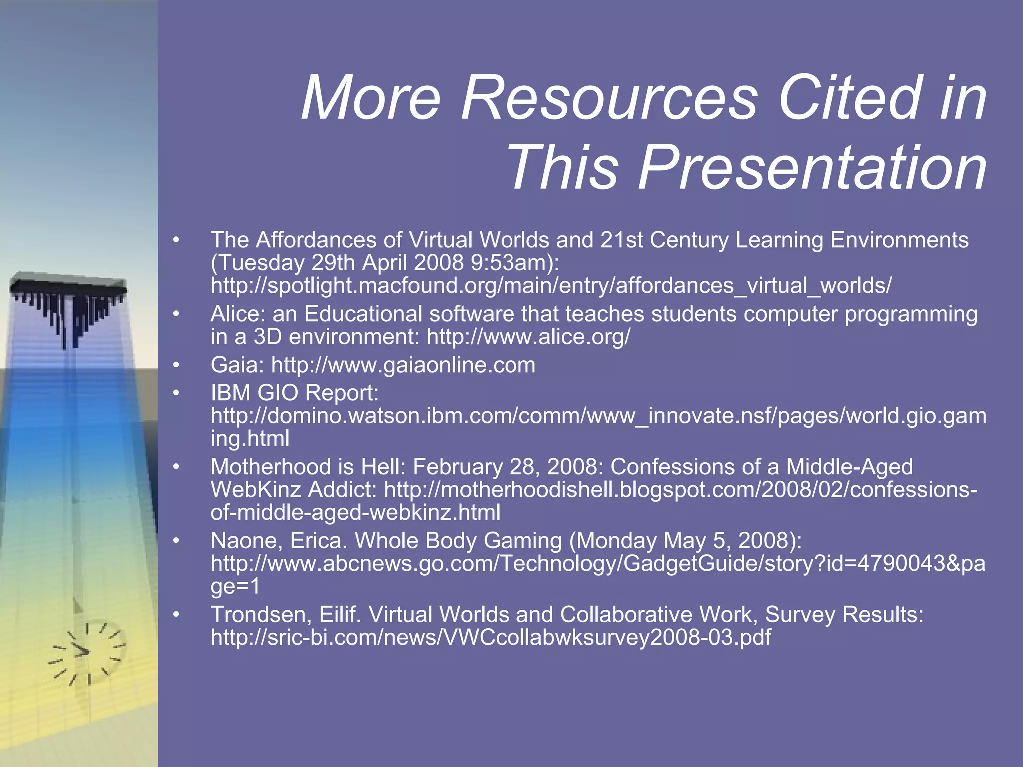 More Resources Cited in This Presentation The Affordances of Virtual Worlds and 21st Century Learning Environments (Tuesday 29th April 2008 9:53am): http://spotlight.macfound.org/main/entry/affordances_virtual_worlds/ Alice: an Educational software that teaches students computer programming in a 3D environment: http://www.alice.org/ Gaia: http://www.gaiaonline.com IBM GIO Report: http://domino.watson.ibm.com/comm/www_innovate.nsf/pages/world.gio.gaming.html Motherhood is Hell: February 28, 2008: Confessions of a Middle-Aged WebKinz Addict: http://motherhoodishell.blogspot.com/2008/02/confessions-of-middle-aged-webkinz.html Naone, Erica. Whole Body Gaming (Monday May 5, 2008): http://www.abcnews.go.com/Technology/GadgetGuide/story?id=4790043&page=1  Trondsen, Eilif. Virtual Worlds and Collaborative Work, Survey Results: http://sric-bi.com/news/VWCcollabwksurvey2008-03.pdf 