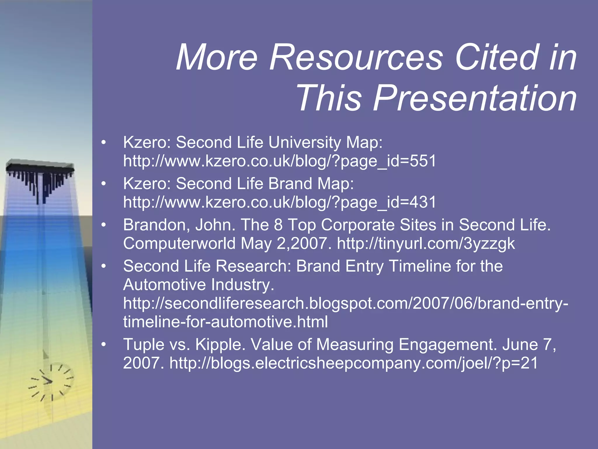 More Resources Cited in This Presentation Kzero: Second Life University Map: http://www.kzero.co.uk/blog/?page_id=551 Kzero: Second Life Brand Map: http://www.kzero.co.uk/blog/?page_id=431 Brandon, John. The 8 Top Corporate Sites in Second Life. Computerworld May 2,2007. http://tinyurl.com/3yzzgk  Second Life Research: Brand Entry Timeline for the Automotive Industry. http://secondliferesearch.blogspot.com/2007/06/brand-entry-timeline-for-automotive.html Tuple vs. Kipple. Value of Measuring Engagement. June 7, 2007. http://blogs.electricsheepcompany.com/joel/?p=21 