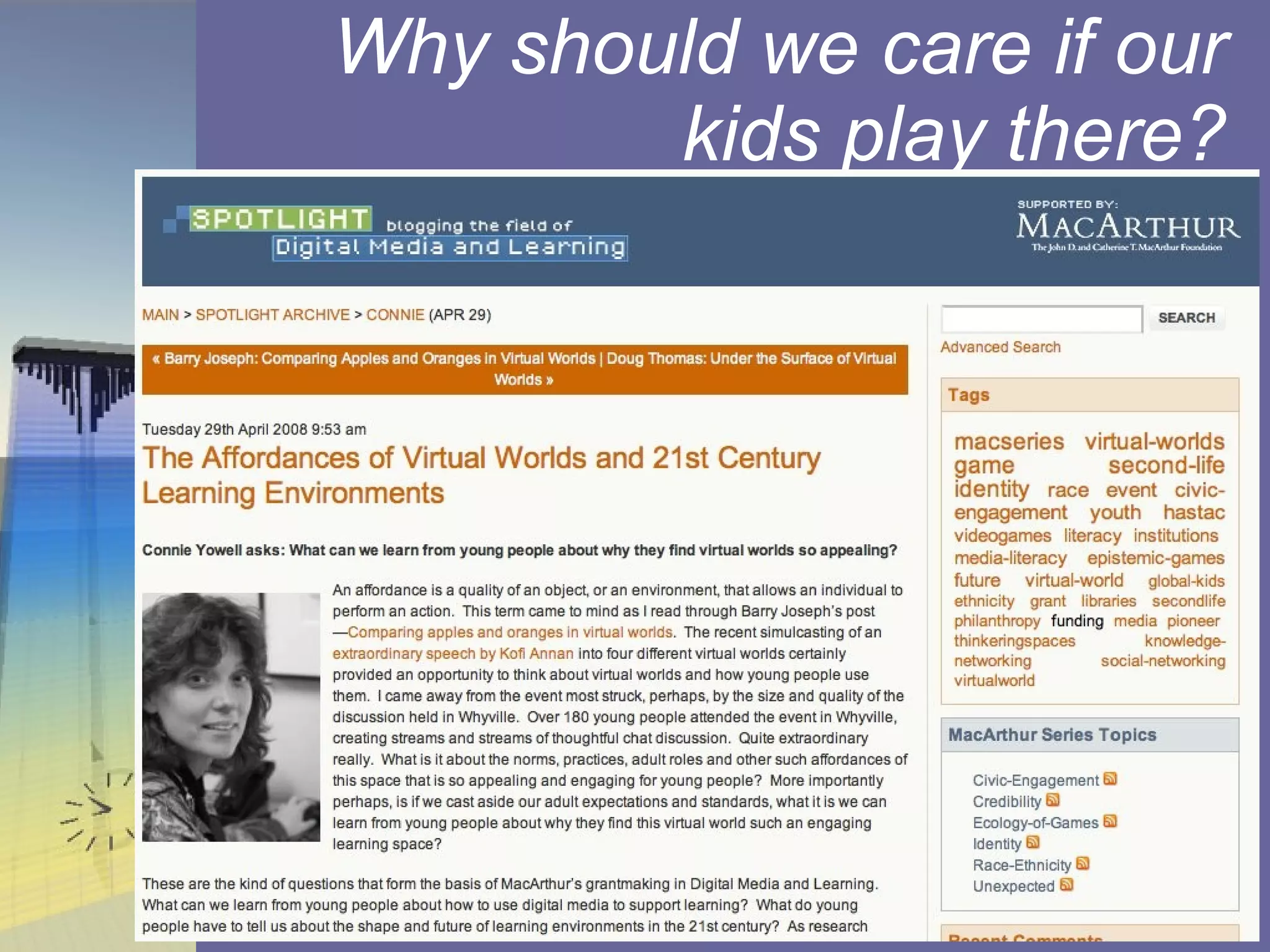 Why should we care if our kids play there? The Affordances of Virtual Worlds and 21st Century Learning Environments (Tuesday 29th April 2008 9:53am): http://spotlight.macfound.org/main/entry/affordances_virtual_worlds/ 