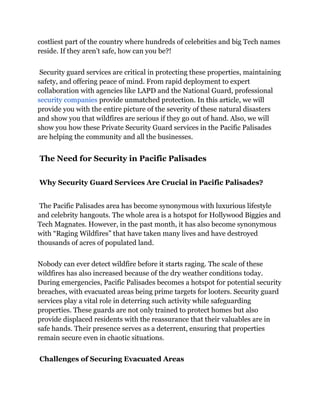 costliest part of the country where hundreds of celebrities and big Tech names
reside. If they aren’t safe, how can you be?!
Security guard services are critical in protecting these properties, maintaining
safety, and offering peace of mind. From rapid deployment to expert
collaboration with agencies like LAPD and the National Guard, professional
security companies provide unmatched protection. In this article, we will
provide you with the entire picture of the severity of these natural disasters
and show you that wildfires are serious if they go out of hand. Also, we will
show you how these Private Security Guard services in the Pacific Palisades
are helping the community and all the businesses.
The Need for Security in Pacific Palisades
Why Security Guard Services Are Crucial in Pacific Palisades?
The Pacific Palisades area has become synonymous with luxurious lifestyle
and celebrity hangouts. The whole area is a hotspot for Hollywood Biggies and
Tech Magnates. However, in the past month, it has also become synonymous
with “Raging Wildfires” that have taken many lives and have destroyed
thousands of acres of populated land.
Nobody can ever detect wildfire before it starts raging. The scale of these
wildfires has also increased because of the dry weather conditions today.
During emergencies, Pacific Palisades becomes a hotspot for potential security
breaches, with evacuated areas being prime targets for looters. Security guard
services play a vital role in deterring such activity while safeguarding
properties. These guards are not only trained to protect homes but also
provide displaced residents with the reassurance that their valuables are in
safe hands. Their presence serves as a deterrent, ensuring that properties
remain secure even in chaotic situations.
Challenges of Securing Evacuated Areas
 