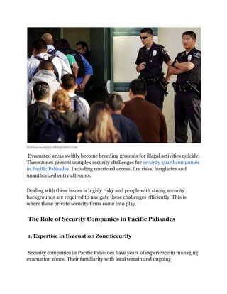 Source-hollywoodreporter.com
Evacuated areas swiftly become breeding grounds for illegal activities quickly.
These zones present complex security challenges for security guard companies
in Pacific Palisades. Including restricted access, fire risks, burglaries and
unauthorized entry attempts.
Dealing with these issues is highly risky and people with strong security
backgrounds are required to navigate these challenges efficiently. This is
where these private security firms come into play.
The Role of Security Companies in Pacific Palisades
1. Expertise in Evacuation Zone Security
Security companies in Pacific Palisades have years of experience in managing
evacuation zones. Their familiarity with local terrain and ongoing
 