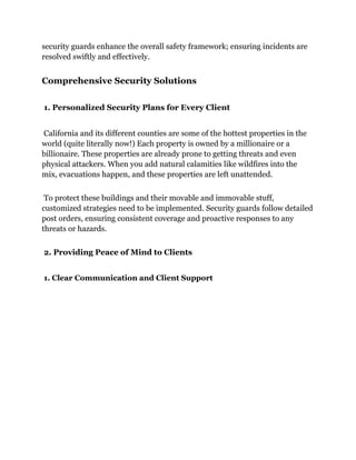 security guards enhance the overall safety framework; ensuring incidents are
resolved swiftly and effectively.
Comprehensive Security Solutions
1. Personalized Security Plans for Every Client
California and its different counties are some of the hottest properties in the
world (quite literally now!) Each property is owned by a millionaire or a
billionaire. These properties are already prone to getting threats and even
physical attackers. When you add natural calamities like wildfires into the
mix, evacuations happen, and these properties are left unattended.
To protect these buildings and their movable and immovable stuff,
customized strategies need to be implemented. Security guards follow detailed
post orders, ensuring consistent coverage and proactive responses to any
threats or hazards.
2. Providing Peace of Mind to Clients
1. Clear Communication and Client Support
 